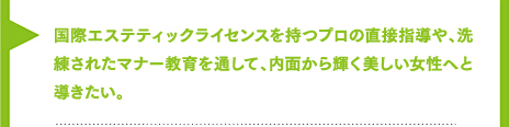 国際エステティックライセンスを持つプロの直接指導から、人としての心を磨くマナー教育まで、洗練された女子教育で内面から輝く美しい女性へと導きたい。