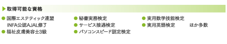 取得可能な資格:● 国際エステティック連盟 INFA公認AJAL修了● 福祉皮膚美容士3級● 秘書実務検定● サービス接遇検定● パソコンスピード認定検定● 計算能力検定● 実用英語検定 ほか多数