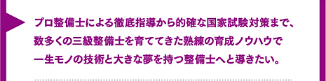 プロ整備士による徹底指導から的確な国家試験対策まで、数多くの三級整備士を育ててきた熟練の育成ノウハウで一生モノの技術と大きな夢を持つ整備士へと導きたい。