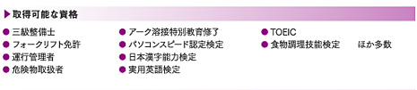 取得可能な資格:● 三級整備士● フォークリフト免許● 運行管理者● 危険物取扱者● アーク溶接特別教育修了● パソコンスピード認定検定● 日本漢字能力検定● 実用英語検定● TOEIC● 食物調理技能検定 ほか多数