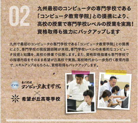 九州最初のコンピュータの専門学校である「コンピュータ教育学院」との提携により、高校の授業で専門学校レベルの授業を実施！資格取得も強力にバックアップします