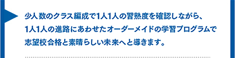 少人数のクラス編成で一人一人の習熟度を確認しながら、一人一人の進路にあわせたオーダーメイドの学習プログラムで志望校合格と素晴らしい未来へ導きたい。