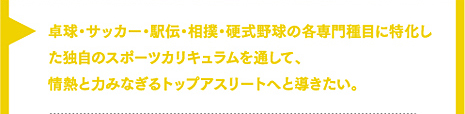 卓球・サッカー・駅伝・相撲・硬式野球の各専門種目に特化した独自のスポーツカリキュラムを通して、情熱と力みなぎるトップアスリートへと導きたい。
