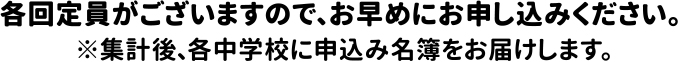 各回定員がございますので、お早めにお申込み下さい。※集計後、各中学校に申込み名簿をお届けします。